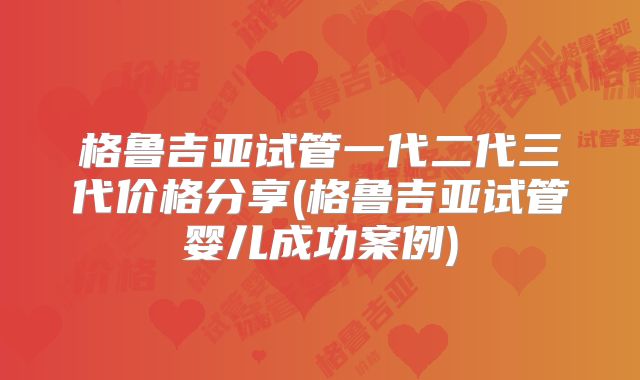 格鲁吉亚试管一代二代三代价格分享(格鲁吉亚试管婴儿成功案例)