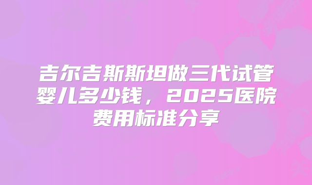 吉尔吉斯斯坦做三代试管婴儿多少钱，2025医院费用标准分享