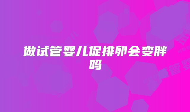 做试管婴儿促排卵会变胖吗