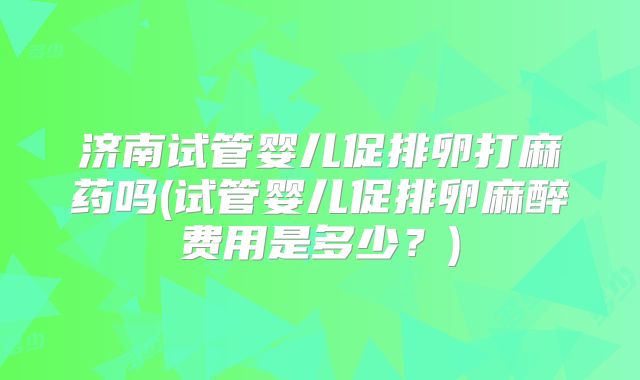 济南试管婴儿促排卵打麻药吗(试管婴儿促排卵麻醉费用是多少?)