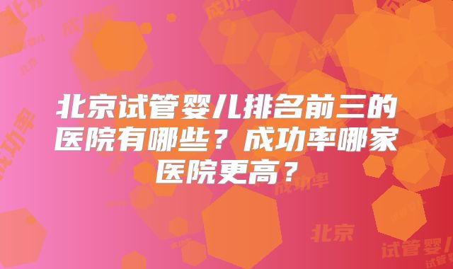 北京试管婴儿排名前三的医院有哪些？成功率哪家医院更高？