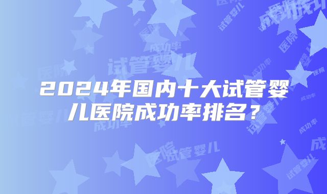2024年国内十大试管婴儿医院成功率排名？