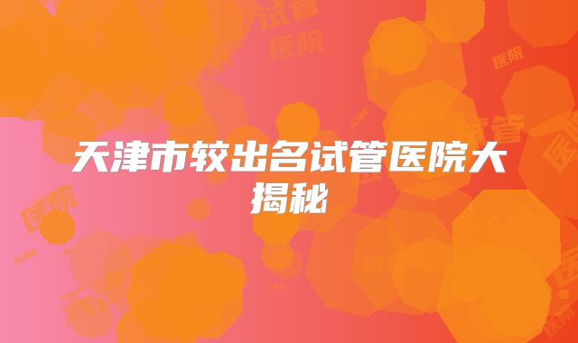 天津市较出名试管医院大揭秘