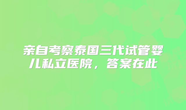 亲自考察泰国三代试管婴儿私立医院，答案在此