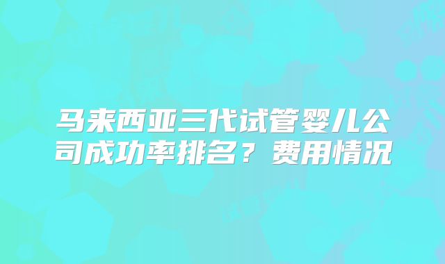 马来西亚三代试管婴儿公司成功率排名？费用情况