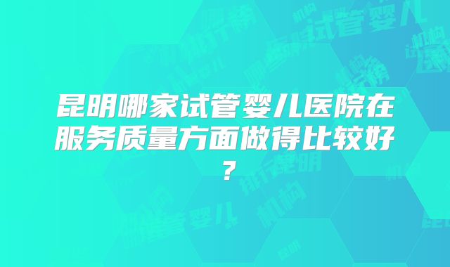 昆明哪家试管婴儿医院在服务质量方面做得比较好?