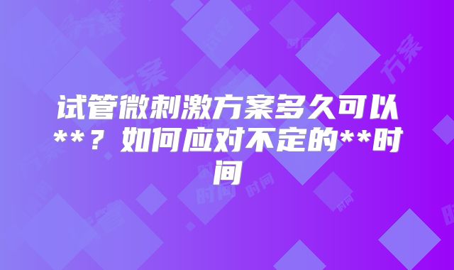 试管微刺激方案多久可以**？如何应对不定的**时间