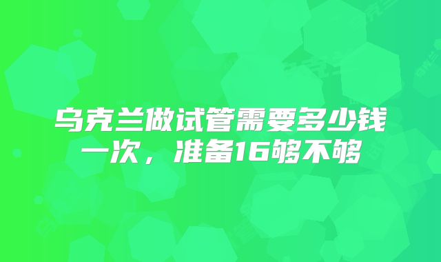 乌克兰做试管需要多少钱一次,准备16够不够