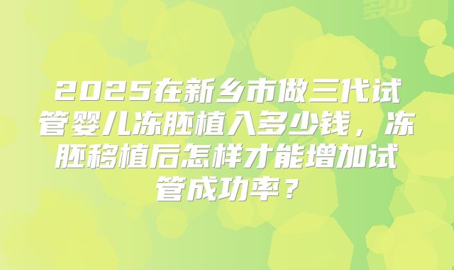 2025在新乡市做三代试管婴儿冻胚植入多少钱，冻胚移植后怎样才能增加试管成功率？