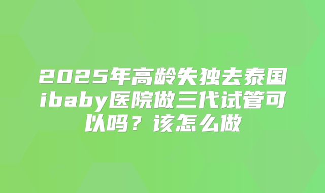 2025年高龄失独去泰国ibaby医院做三代试管可以吗?该怎么做