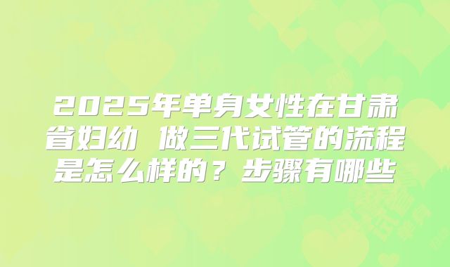 2025年单身女性在甘肃省妇幼 做三代试管的流程是怎么样的?步骤有哪些