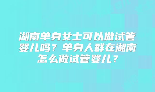 湖南单身女士可以做试管婴儿吗？单身人群在湖南怎么做试管婴儿？