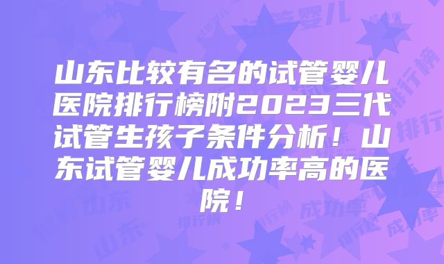 山东比较有名的试管婴儿医院排行榜附2023三代试管生孩子条件分析!山东试管婴儿成功率高的医院!