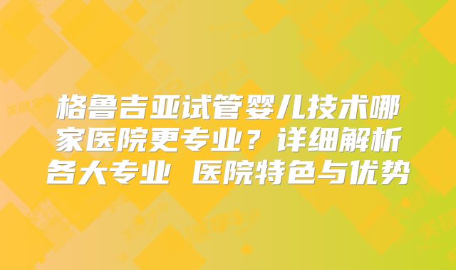 格鲁吉亚试管婴儿技术哪家医院更专业?详细解析各大专业 医院特色与优势