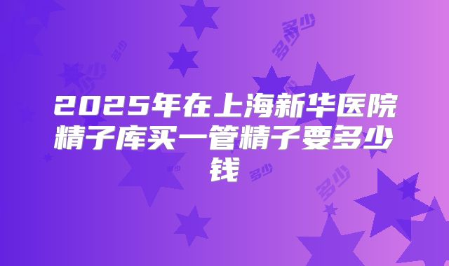 2025年在上海新华医院精子库买一管精子要多少钱