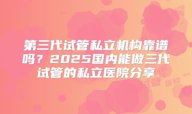 第三代试管私立机构靠谱吗？2025国内能做三代试管的私立医院分享