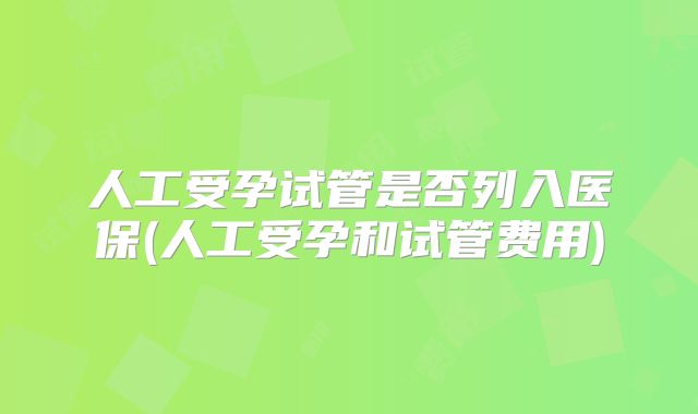 人工受孕试管是否列入医保(人工受孕和试管费用)