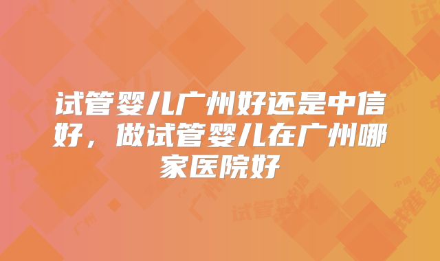 试管婴儿广州好还是中信好,做试管婴儿在广州哪家医院好