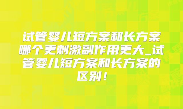 试管婴儿短方案和长方案哪个更刺激副作用更大_试管婴儿短方案和长方案的区别！