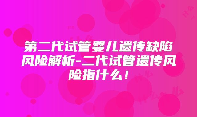第二代试管婴儿遗传缺陷风险解析-二代试管遗传风险指什么！