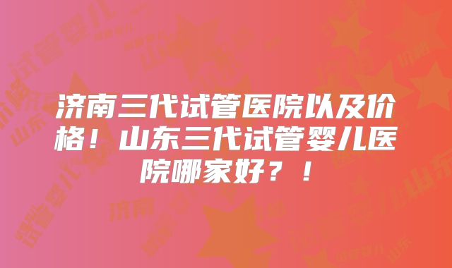 济南三代试管医院以及价格！山东三代试管婴儿医院哪家好？！