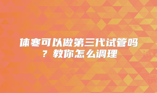 体寒可以做第三代试管吗？教你怎么调理