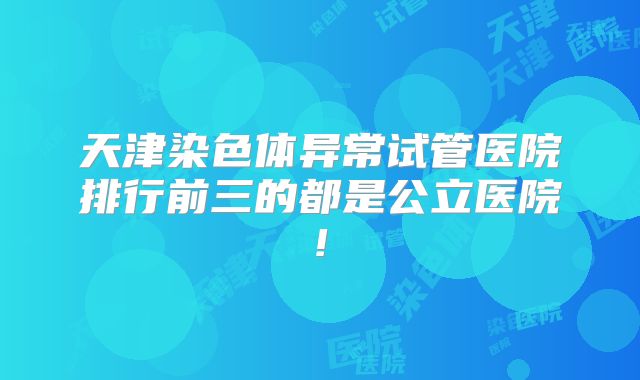 天津染色体异常试管医院排行前三的都是公立医院!