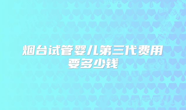烟台试管婴儿第三代费用要多少钱