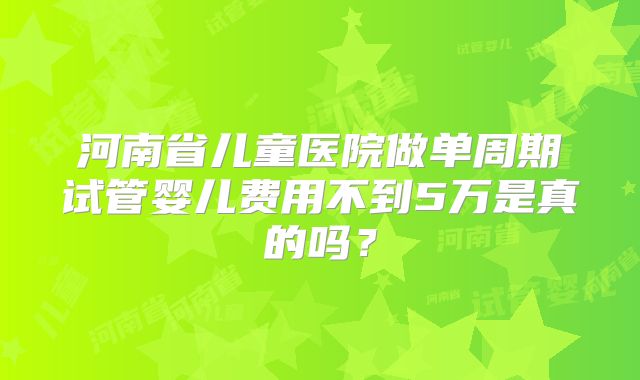 河南省儿童医院做单周期试管婴儿费用不到5万是真的吗？