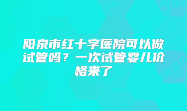 阳泉市红十字医院可以做试管吗?一次试管婴儿价格来了