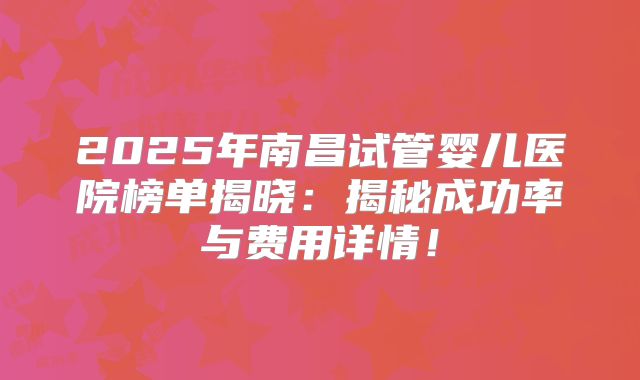 2025年南昌试管婴儿医院榜单揭晓：揭秘成功率与费用详情！