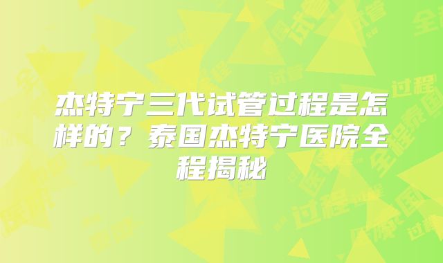 杰特宁三代试管过程是怎样的?泰国杰特宁医院全程揭秘