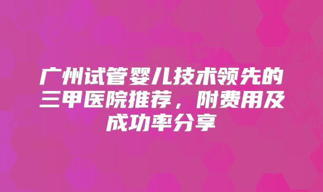 广州试管婴儿技术领先的三甲医院推荐，附费用及成功率分享