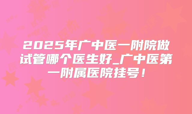 2025年广中医一附院做试管哪个医生好_广中医第一附属医院挂号!