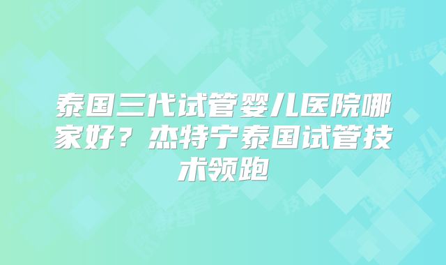 泰国三代试管婴儿医院哪家好？杰特宁泰国试管技术领跑