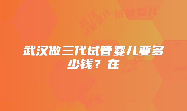 武汉做三代试管婴儿要多少钱？在