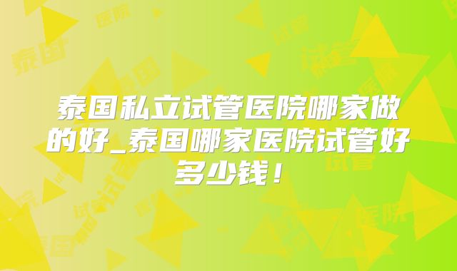 泰国私立试管医院哪家做的好_泰国哪家医院试管好多少钱!
