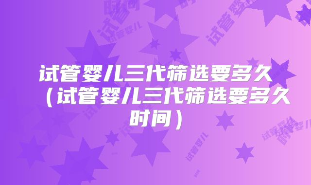 试管婴儿三代筛选要多久（试管婴儿三代筛选要多久时间）