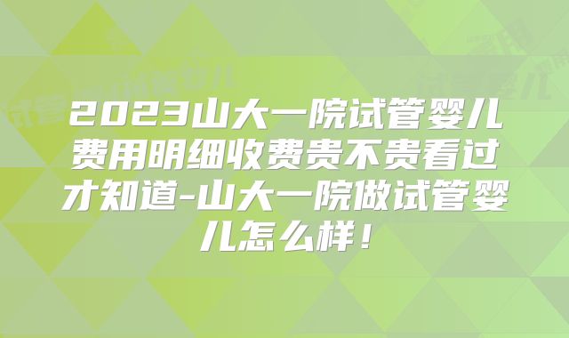 2023山大一院试管婴儿费用明细收费贵不贵看过才知道-山大一院做试管婴儿怎么样!