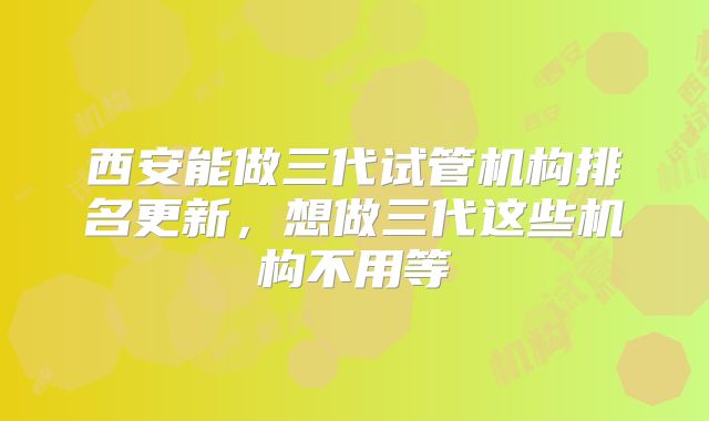 西安能做三代试管机构排名更新，想做三代这些机构不用等