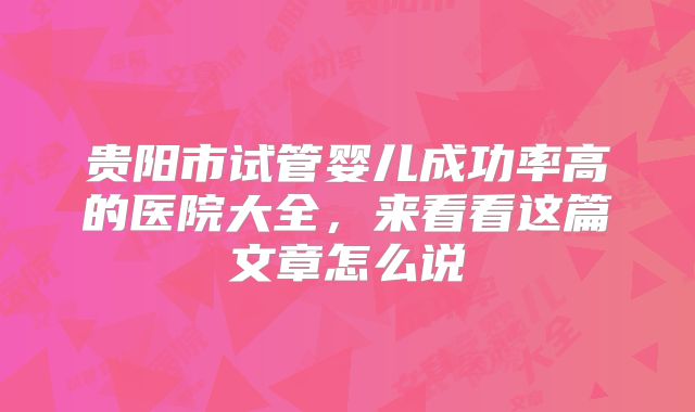 贵阳市试管婴儿成功率高的医院大全，来看看这篇文章怎么说