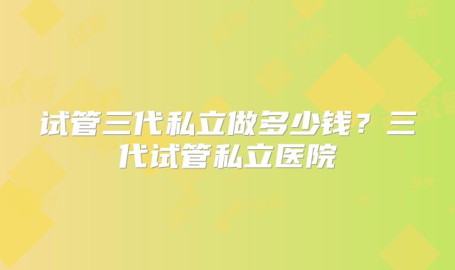 试管三代私立做多少钱？三代试管私立医院