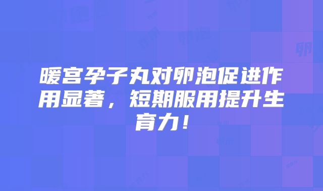 暖宫孕子丸对卵泡促进作用显著，短期服用提升生育力！
