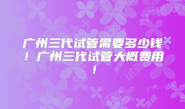 广州三代试管需要多少钱！广州三代试管大概费用！