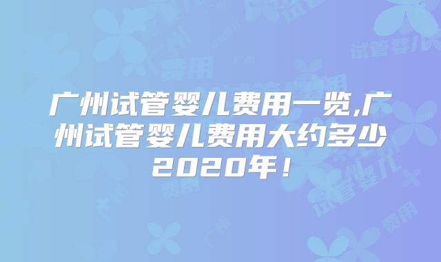 广州试管婴儿费用一览,广州试管婴儿费用大约多少2020年!