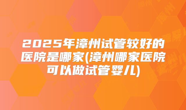 2025年漳州试管较好的医院是哪家(漳州哪家医院可以做试管婴儿)