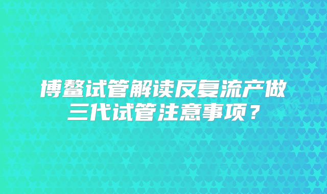 博鳌试管解读反复流产做三代试管注意事项？