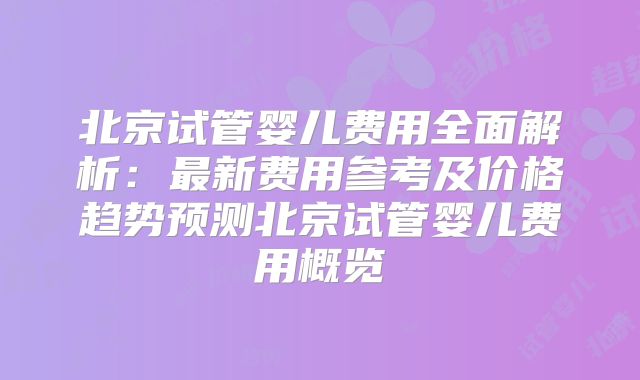 北京试管婴儿费用全面解析:最新费用参考及价格趋势预测北京试管婴儿费用概览