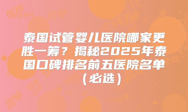 泰国试管婴儿医院哪家更胜一筹？揭秘2025年泰国口碑排名前五医院名单（必选）