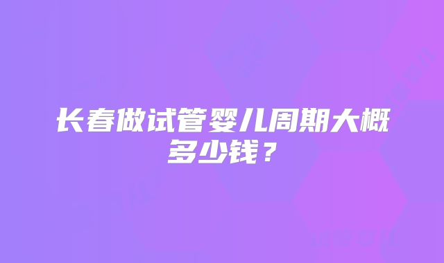 长春做试管婴儿周期大概多少钱？
